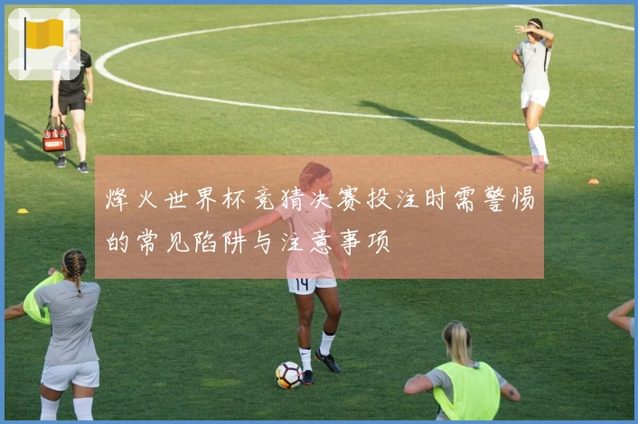 烽火世界杯竞猜决赛投注时需警惕的常见陷阱与注意事项