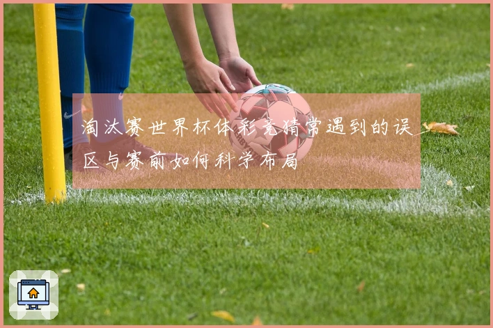 淘汰赛世界杯体彩竞猜常遇到的误区与赛前如何科学布局